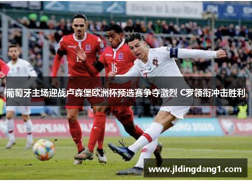 葡萄牙主场迎战卢森堡欧洲杯预选赛争夺激烈 C罗领衔冲击胜利 葡萄牙主场迎战卢森堡欧洲杯预选赛争夺激烈 C罗领衔冲击胜利