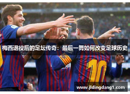 梅西退役后的足坛传奇:最后一舞如何改变足球历史 梅西退役后的足坛传奇:最后一舞如何改变足球历史