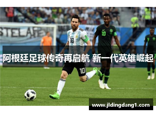 阿根廷足球传奇再启航 新一代英雄崛起 阿根廷足球传奇再启航 新一代英雄崛起