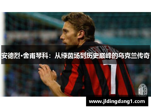 安德烈·舍甫琴科：从绿茵场到历史巅峰的乌克兰传奇