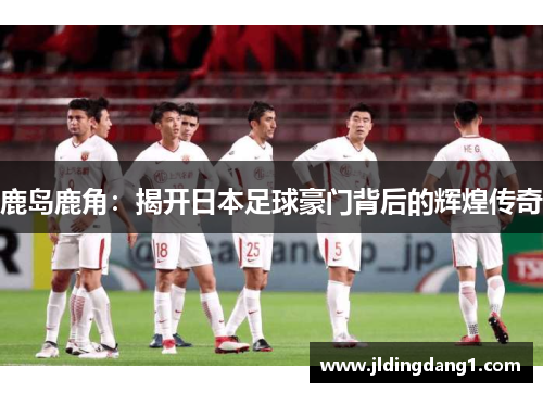 鹿岛鹿角：揭开日本足球豪门背后的辉煌传奇