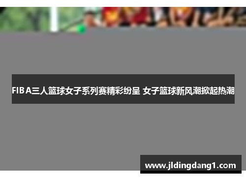 FIBA三人篮球女子系列赛精彩纷呈 女子篮球新风潮掀起热潮