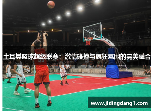土耳其篮球超级联赛：激情碰撞与疯狂氛围的完美融合