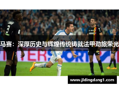 马赛：深厚历史与辉煌传统铸就法甲劲旅荣光