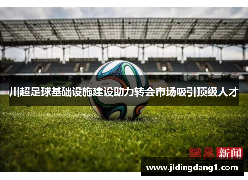 川超足球基础设施建设助力转会市场吸引顶级人才 川超足球基础设施建设助力转会市场吸引顶级人才