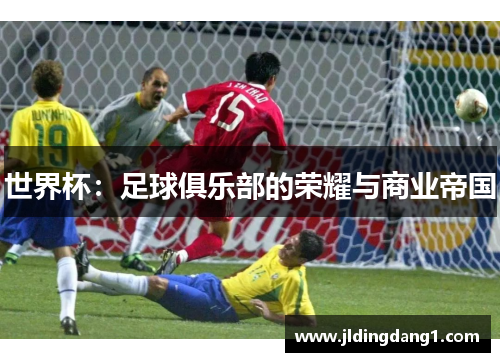 世界杯:足球俱乐部的荣耀与商业帝国 世界杯:足球俱乐部的荣耀与商业帝国