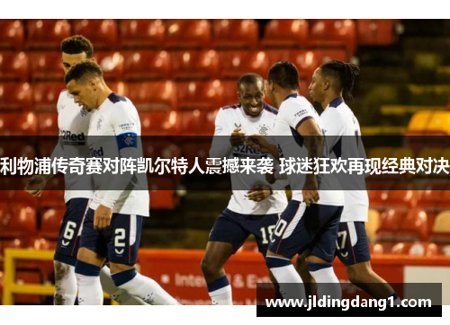 利物浦传奇赛对阵凯尔特人震撼来袭 球迷狂欢再现经典对决